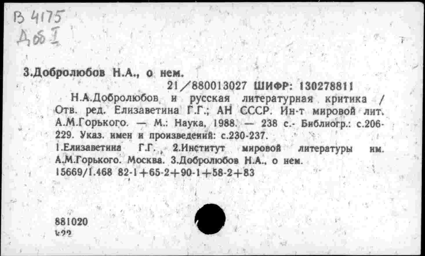 ﻿Г5 Й175*	■'
ДсИ ’
3.Добролюбов Н.А., о нем.
21/880013027 ШИФР: 130278811
Н.А.Добролюбов и русская литературная критика / Отв. ред. Елизаветина Г .Г.; АН СССР. Йн-т мировой лит. А.М.Горького. — М.: Наука, 1988. — 238 с.- Библиогр.: с.206-229. Указ, имен и произведений: с.230-237.
1 .Елизаветина Г.Г. , 2.Институт	мировой литературы им.
А,М.Горького. Москва. 3.Добролюбов Н.А., о нем.
15669/1.468 82-1+65-24-90-14-58-2+83
• 4
881020